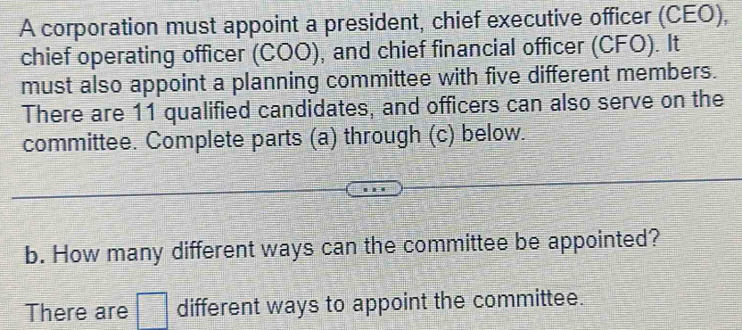 A corporation must appoint a president, chief executive officer (CEO), 
chief operating officer (COO), and chief financial officer (CFO). It 
must also appoint a planning committee with five different members. 
There are 11 qualified candidates, and officers can also serve on the 
committee. Complete parts (a) through (c) below. 
b. How many different ways can the committee be appointed? 
There are different ways to appoint the committee.