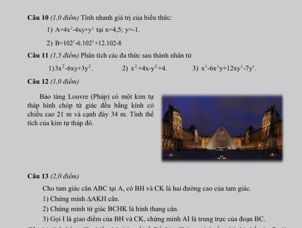 (1,0 điểm) Tính nhanh giá trị của biểu thức: 
1) A=4x^2-4xy+y^2 1 ại x=4,5;y=-1. 
2) B=102^3-6.102^2+12.102-8
Câu 11 (l,5 điểm) Phân tích các đa thức sau thành nhân tử 
1) 3x^2-6xy+3y^2. 2) x^2+4x-y^2+4. 3) x^3-6x^2y+12xy^2-7y^3. 
Câu 12 (1,0 điểm) 
Bảo tàng Louvre (Pháp) có một kim t 
tháp hình chóp tứ giác đều bằng kính c 
chiều cao 21 m và cạnh đáy 34 m. Tính th 
tích của kim tự tháp đó. 
Câu 13 (2,0 điểm) 
Cho tam giác cân ABC tại A, có BH và CK là hai đường cao của tam giác. 
1) Chứng minh ∆AK □ cân. 
2) Chứng minh tứ giác BCHK là hình thang cân. 
3) Gọi I là giao điểm của BH và CK, chứng minh AI là trung trực của đoạn BC.