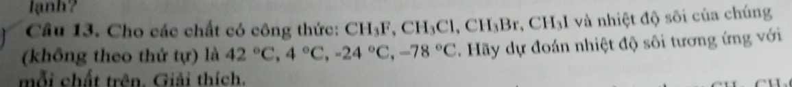 lạnh? 
Câu 13. Cho các chất có công thức: CH_3F, CH_3Cl, CH_3Br. CH_3I I và nhiệt độ sôi của chúng 
(không theo thứ t(r) là 42°C, 4°C, -24°C, -78°C. Hãy dự đoán nhiệt độ sôi tương ứng với 
mỗi chất trên. Giải thích.