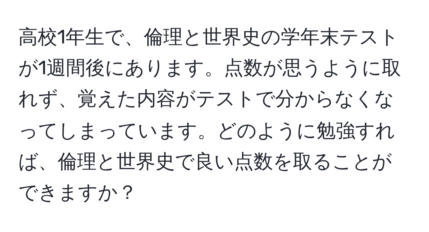 高校1年生で、倫理と世界史の学年末テストが1週間後にあります。点数が思うように取れず、覚えた内容がテストで分からなくなってしまっています。どのように勉強すれば、倫理と世界史で良い点数を取ることができますか？