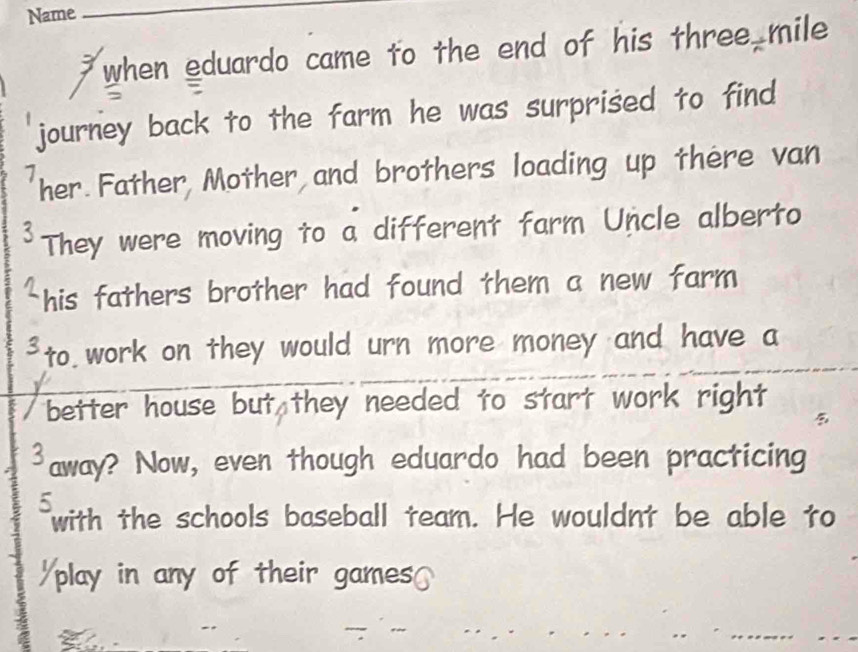 Name 
_ 
when eduardo came to the end of his three mile
journey back to the farm he was surprised to find
7 her.Father Mother and brothers loading up there van 
3 They were moving to a different farm Uncle alberto 
his fathers brother had found them a new farm 
³to work on they would urn more money and have a 
better house but they needed to start work right
3 away? Now, even though eduardo had been practicing 
5 
with the schools baseball team. He wouldnt be able to 
play in any of their games