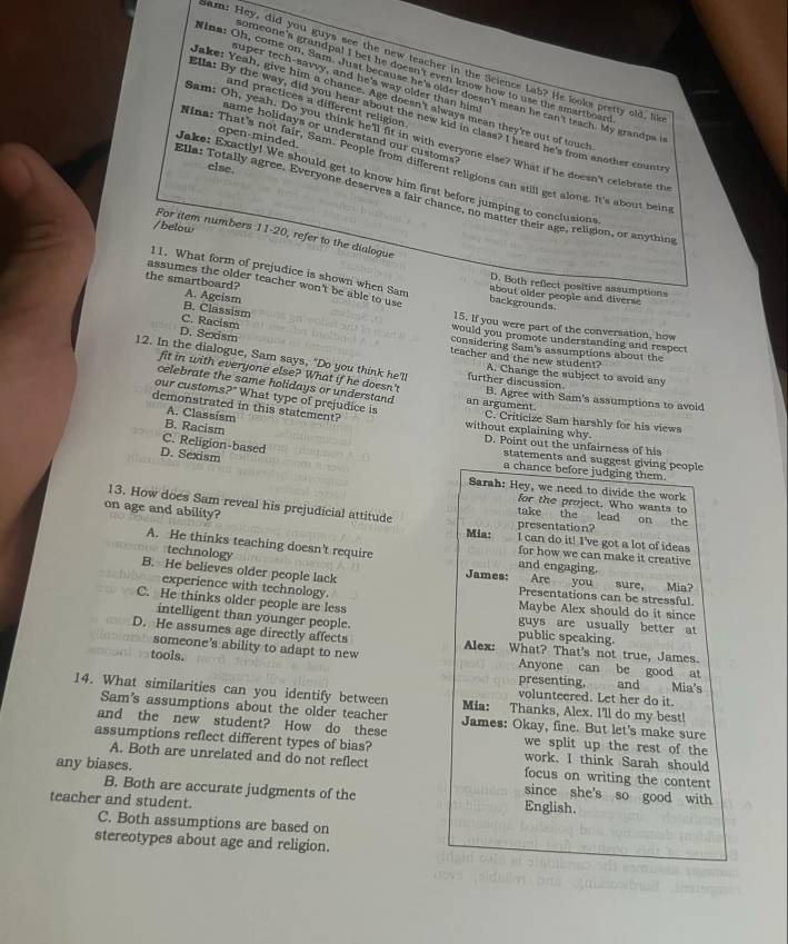 Sam: Hey, did you guys see the new teacher in the Science Lab? He looks pretty old, like
someone's grandpal I bet he doesn't even know how to use the smartboar
super tech-savvy, and he's way older than him
Mina: Oh, come on, Sam. Just because he's older doesn't mean he can't teach. My grandpa i
Jake: Yeah, give him a chance. Age doesn't always mean they're out of touch
and practices a different religion
Ella: By the way, did you hear about the new kid in class? I heard he's from another countr
same holidays or understand our customs?
open-minded.
Sam: Oh, yeah. Do you think he'll fit in with everyone else? What if he doesn't celebrate the
ina: That's not fair, Sam. People from different religions can still get along. It's about being
else.
Jake: Exactly! We should get to know him first before jumping to conclusions
Ella: Totally agree. Evervone deserves a fair chance, no matter their age, religion, or anythin
For item numbers
/below 11-20 , refer to the dialogue
11. What form of prejudice is shown when Sam
D. Both refect positive assumptions
assumes the older teacher won't be able to use backgrounds
the smartboard? A. Ageism
about older people and diverse
B. Classism
C. Racism
15. If you were part of the conversation, how
D. Sexism
would you promote understanding and respect
considering Sam's assumptions about the
teacher and the new student? A. Change the subject to avoid any
fit in with everyone else? What if he doesn't
12. In the dialogue, Sam says, "Do you think he'l further discussion B. Agree with Sam's assumptions to avoid
celebrate the same holidays or understand an argument.
our customs 9° What type of prejudice is
A. Classism
C. Criticize Sam harshly for his views
demonstrated in this statement? without explaining why D. Point out the unfairness of his
B. Racism
C. Religion-based
D. Sexism
statements and suggest giving people
a chance before judging them.
Sarah: Hey, we need to divide the work
13. How does Sam reveal his prejudicial attitude
for the project. Who wants to
on age and ability?
take the lead on the
presentation?
Mia: l can do it! I've got a lot of ideas
A. He thinks teaching doesn't require and engaging.
for how we can make it creative
technology B. He believes older people lack
James: Are you sure, Mia?
experience with technology. Presentations can be stressful
C. He thinks older people are less Maybe Alex should do it since
intelligent than younger people. public speaking.
guys are usually better at
D. He assumes age directly affects Alex: What? That's not true, James.
tools.
someone's ability to adapt to new Anyone can be good at
presenting,  and Mia's
14. What similarities can you identify between Mia: Thanks, Alex. I'll do my best!
volunteered. Let her do it.
Sam's assumptions about the older teacher James: Okay, fine. But let's make sure
and the new student? How do these we split up the rest of the
assumptions reflect different types of bias? work. I think Sarah should
A. Both are unrelated and do not reflect focus on writing the content
any biases. since she's so good with
B. Both are accurate judgments of the English.
teacher and student.
C. Both assumptions are based on
stereotypes about age and religion.