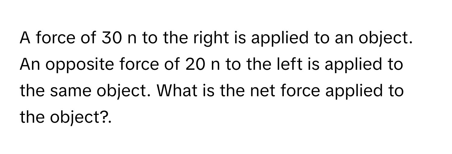 A force of 30 n to the right is applied to an object. An opposite force of 20 n to the left is applied to the same object. What is the net force applied to the object?.