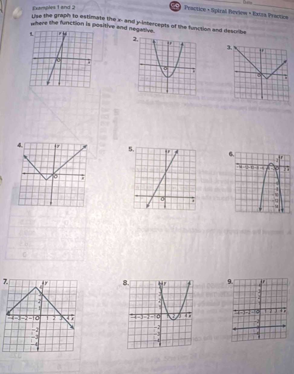 Date_ 
Examples 1 and 2 
so Practice • Spiral Review • Extra Practice 
Use the graph to estimate the x - and y-intercepts of the function and describe 
where the function is positive and negative. 
4.
x
7.