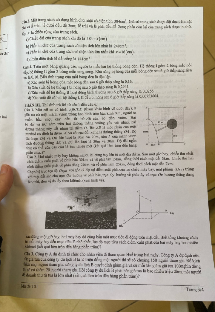 Một trang sách có đạng hình chữ nhật có diện tích 384cm^2 * Giả sử trang sách được đặt dọc trên mặt
rn và lề trên, lề dưới đều đề 3cm; lề trái và lề phải đều đề 2cm; phần còn lại của trang sách được in chữ.
Gọi x là chiều rộng của trang sách.
50) ) Chiều dài của trang sách khi đó là 384-x(cm).
b) Phần in chữ của trang sách có diện tích lớn nhất là 240cm^2.
cến chữ c) Phần in chữ của trang sách có diện tích lớn nhất khi x=16(cm).
d) Phần diện tích lề để trống là 144cm^2.
Câu 4. Trên một bảng quảng cáo, người ta mắc hai hệ thống bóng đèn. Hệ thống I gồm 2 bóng mắc nối
tiếp, hệ thống II gồm 2 bóng mắc song song. Khả năng bị hỏng của mỗi bóng đèn sau 6 giờ thắp sáng liên
tục là 0,16. Biết tình trạng của mỗi bóng đèn là độc lập.
a) Xác suất bị hỏng của một bóng đèn sau 6 giờ thắp sáng là 0,16.
b) Xác suất đề hệ thống I bị hông sau 6 giờ thắp sáng là 0,2944.
c) Xác suất để hệ thống II hoạt động bình thường sau 6 giờ thấp sáng là 0,0256.
d) Xác suất đề cả hai hệ thống I, II đều bị hỏng sau 6 giờ thấp sáng là 0,00753664.
PHẢN III. Thí sinh trả lời từ câu 1 đến câu 6,
Câu 1. Một cái ao có hình ABCDE (tham khảo hình vẽ dưới đây), ở 
a hai giữa ao có một mảnh vườn trồng hoa hình tròn bán kính 9m , người ta
muốn bắc một cây cầu từ bờ AB của ao đến vườn. Hai 
bờ AE và BC nằm trên hai đường thẳng vuông góc với nhau, hai 
đường thẳng này cắt nhau tại điểm O. Bờ AB là một phần của một
parabol có đinh là điểm A và có trục đổi xứng là đường thắng OA . Độ 
dài đoạn OA và OB lần lượt là 50m và 20m, tâm / của mảnh vườn
cách đường thẳng AE và BC lần lượt là 50m và 30m. Độ đài ngắn
nhất có thể của cây cầu là bao nhiêu mét (kết quả làm tròn đến hàng
phần chục)?
Câu 2, Hai chiếc máy bay không người lái cùng bay lên từ một địa điểm. Sau một giờ bay, chiếc thứ nhất
cách điểm xuất phát về phía bắc 30km và về phía tây 15km, đồng thời cách mặt dất 3km. Chiếc thứ hai
cách điễm xuất phát về phía đông 20km và về phía nam 25km, đồng thời cách mặt đất 2km.
Chọn hệ trục tọa độ Oxyz với gốc O đặt tại điểm xuất phát của hai chiếc máy bay, mặt phẳng (Oxy) trùng
với mặt đất sao cho trục Ox hướng về phía bắc, trục Oy hướng về phía tây và trục Oz hướng thẳng đứng
lên trời, đơn vị đo lấy theo kilômét (xem hình vẽ)
z
Tây
r
c
Sau đúng một giờ bay, hai máy bay đó cùng bắn một mục tiêu di động trện mặt đất. Biết tổng khoảng cách
từ mỗi máy bay đến mục tiêu là nhỏ nhất, lúc đó mục tiêu cách điểm xuất phát của hai máy bay bao nhiêu
kilômét (kết quả làm tròn đến hàng phần trăm)?
Cầu 3. Công ty A dự định tổ chức cho nhân viên đi tham quan Huế trong hai ngày. Công ty A dự định nếu
đặt giá tua của công ty du lịch B là 2 triệu đồng một người thì sẽ có khoảng 150 người tham gia. Để kích
thích mọi người tham gia, công ty du lịch B quyết định giảm giá và cứ mỗi lần giảm giá tua 100nghìn đồng
thi sẽ có thêm 20 người tham gia. Hỏi công ty du lịch B phải bán giá tua là bao nhiêu triệu đồng một người
để doanh thu từ tua là lớn nhất (kết quả làm tròn đến hàng phần trăm)?
Mã đề 101
Trang 3/4
