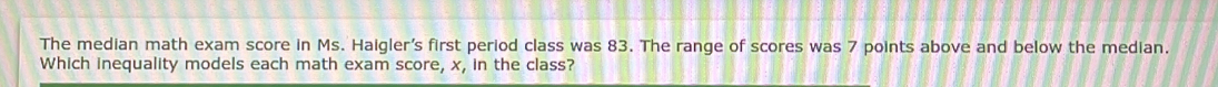 The median math exam score in Ms. Haigler's first period class was 83. The range of scores was 7 points above and below the median. 
Which inequality models each math exam score, x, in the class?