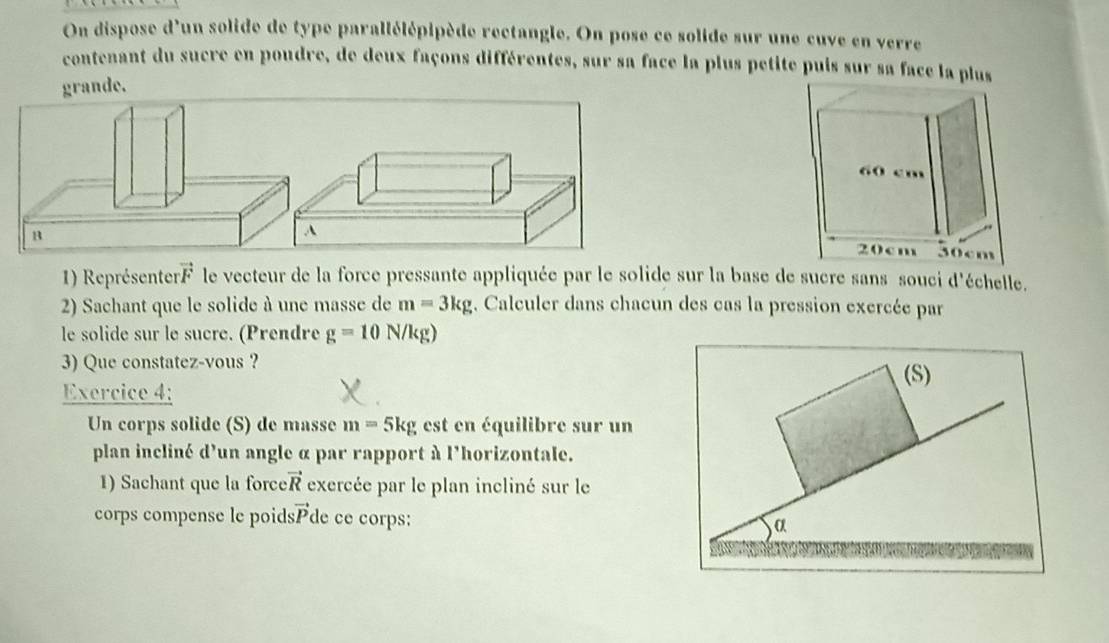 On dispose d'un solide de type parallélépipède rectangle. On pose ce solide sur une cuve en verre 
contenant du sucre en poudre, de deux façons différentes, sur sa face la plus petite puis sur sa face la pl 
grande. 
B 
A 
1) Représente vector F le vecteur de la force pressante appliquée par le solide sur la base de sucre sans souci d'échelle. 
2) Sachant que le solide à une masse de m=3kg. Calculer dans chacun des cas la pression exercée par 
le solide sur le sucre. (Prendre g=10N/kg)
3) Que constatez-vous ? 
(S) 
Exercice 4: 
Un corps solide (S) de masse m=5kg est en équilibre sur un 
plan incliné d'un angle α par rapport à l'horizontale. 
1) Sachant que la force vector R exercée par le plan incliné sur le 
corps compense le poid vector P de ce corps: α