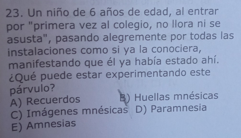 Un niño de 6 años de edad, al entrar
por "primera vez al colegio, no llora ni se
asusta", pasando alegremente por todas las
instalaciones como si ya la conociera,
manifestando que él ya había estado ahí.
¿Qué puede estar experimentando este
párvulo?
A) Recuerdos B) Huellas mnésicas
C) Imágenes mnésicas D) Paramnesia
E) Amnesias