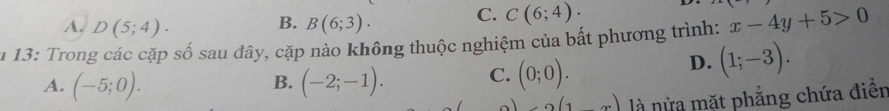 B.
A. D(5;4). B(6;3).
C. C(6;4). 
u 13: Trong các cặp số sau đây, cặp nào không thuộc nghiệm của bất phương trình: x-4y+5>0
D. (1;-3).
A. (-5;0). (-2;-1). 
B.
C. (0;0).
(1,x) là nửa mặt phẳng chứa điển