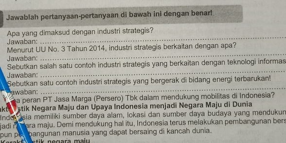 Jawablah pertanyaan-pertanyaan di bawah ini dengan benar! 
Apa yang dimaksud dengan industri strategis? 
Jawaban: 
_ 
Menurut UU No. 3 Tahun 2014, industri strategis berkaitan dengan apa? 
Jawaban: 
_ 
_ 
Sebutkan salah satu contoh industri strategis yang berkaitan dengan teknologi informas 
Jawaban: 
_ 
Sebutkan satu contoh industri strategis yang bergerak di bidang energi terbarukan! 
awaban: 
a peran PT Jasa Marga (Persero) Tbk dalam mendukung mobilitas di Indonesia? 
akte Vštik Negara Maju dan Upaya Indonesia menjadi Negara Maju di Dunia 
Inde Isia memiliki sumber daya alam, lokasi dan sumber daya budaya yang mendukun 
jadi r ara maju. Demi mendukung hal itu, Indonesia terus melakukan pembangunan bers 
pun pá bangunan manusia yang dapat bersaing di kancah dunia.