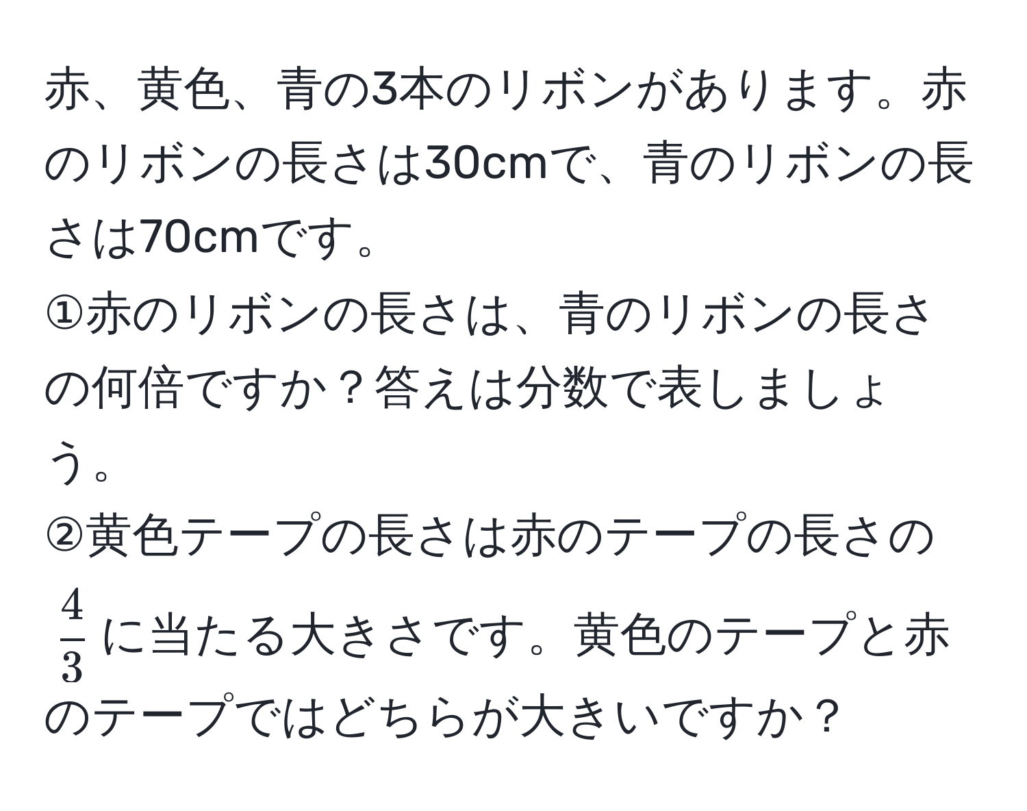 赤、黄色、青の3本のリボンがあります。赤のリボンの長さは30cmで、青のリボンの長さは70cmです。  
①赤のリボンの長さは、青のリボンの長さの何倍ですか？答えは分数で表しましょう。  
②黄色テープの長さは赤のテープの長さの$ 4/3 $に当たる大きさです。黄色のテープと赤のテープではどちらが大きいですか？