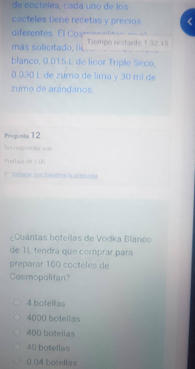 de cocteles, cada uno de los
cocteles tiene recetas y precios
diferentes. El Cosmen a lta n e o e
Tiempo restante 1:32:15
más solicitado, lie
blanco, 0.015 L de licor Triple Seco,
0.030 L de zumo de lima y 30 ml de
zumo de arándanos.
Pregunta 12
Sin responder aun
Puntaje de 1.00
Señalar con bandera la pregunta
¿Cuántas botellas de Vodka Blanco
de 1L tendrá que comprar para
preparar 100 cocteles de
Cosmopolitan?
4 botellas
4000 botellas
400 botellas
40 botellas
0.04 botellas