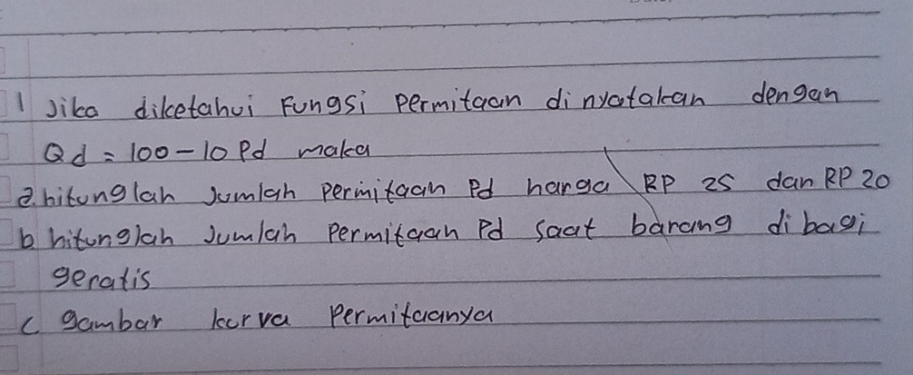 Jike diketahui Fungsi permitaan dinyctatan dengan
Qd=100-10 Pd maka
B. hitonglah Jomiah permitaan Pd harga RP 25 dan RP 20
b hitonglah Jumlah permitaan Pd saat barang dibagi
geratis
c gambar kerva permitcanya