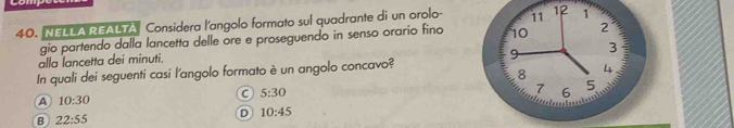 NELLA REALTA Considera l'angolo formato sul quadrante di un orolo - 11 12 1
gio partendo dalla lancetta delle ore e proseguendo in senso orario fino 10 2
alla lancetta dei minuti.
9
3
8 4
In quali dei seguenti casi l'angolo formato è un angolo concavo?
C 5:30
7 6
5
A 10:30
B 22:55
D 10:45