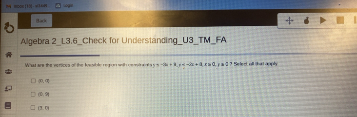 My inbox (18) - si3449... Login
Back
Algebra 2_L3.6_Check for Understanding_U3_TM_FA
What are the vertices of the feasible region with constraints y ≤ -3x+9, y≤ -2x+8, x≥ 0, y≥ 0 ? Select all that apply.
(0,0)
(0,9)
(3,0)