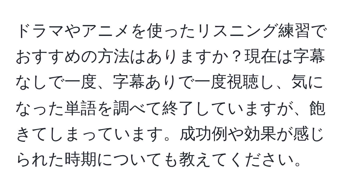 ドラマやアニメを使ったリスニング練習でおすすめの方法はありますか？現在は字幕なしで一度、字幕ありで一度視聴し、気になった単語を調べて終了していますが、飽きてしまっています。成功例や効果が感じられた時期についても教えてください。