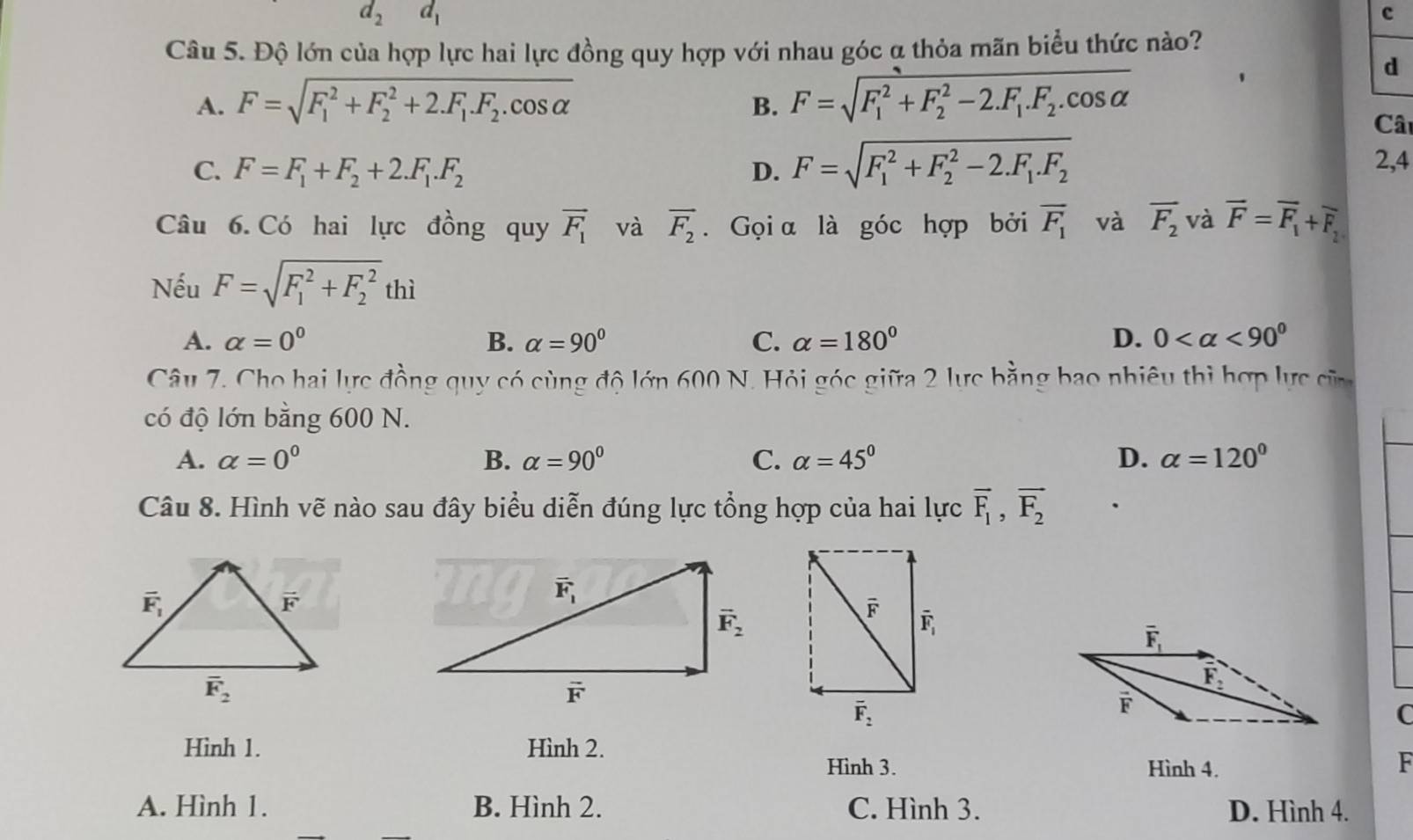 d_2d_1
c
Câu 5. Độ lớn của hợp lực hai lực đồng quy hợp với nhau góc α thỏa mãn biểu thức nào?
A. F=sqrt (F_1)^2+F_2^(2+2.F_1).F_2.cos alpha  F=sqrt (F_1)^2+F_2^(2-2.F_1).F_2.cos alpha 
d
B.
Cât
C. F=F_1+F_2+2.F_1.F_2 D. F=sqrt (F_1)^2+F_2^(2-2.F_1).F_2
2,4
Câu 6. Có hai lực đồng quy vector F_1 và overline F_2. Gọi α là góc hợp bởi overline F_1 và overline F_2 và overline F=overline F_1+overline F_2
Nếu F=sqrt (F_1)^2+F_2^2thi
A. alpha =0^0 B. alpha =90° C. alpha =180° D. 0 <90^0
Câu 7. Cho hai lực đồng quy có cùng độ lớn 600 N. Hỏi góc giữa 2 lực bằng bao nhiêu thị hợp lực củ
có độ lớn bằng 600 N.
A. alpha =0^0 B. alpha =90° C. alpha =45° D. alpha =120°
Câu 8. Hình vẽ nào sau đây biểu diễn đúng lực tổng hợp của hai lực overline F_1,overline F_2
C
Hình 1. Hình 2.
Hình 3. Hình 4.
F
A. Hình 1. B. Hình 2. C. Hình 3. D. Hình 4.