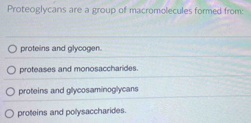 Proteoglycans are a group of macromolecules formed from:
proteins and glycogen.
proteases and monosaccharides.
proteins and glycosaminoglycans
proteins and polysaccharides.