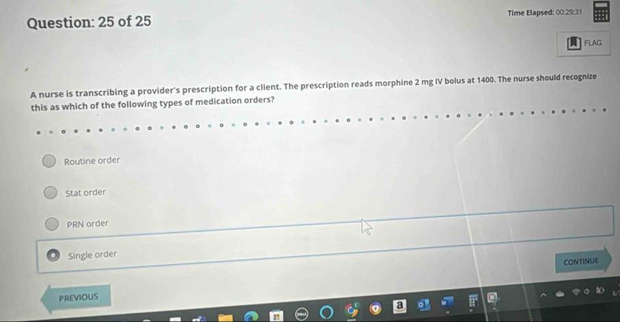 of 25 Time Elapsed: 00:29:31
FLAG
A nurse is transcribing a provider's prescription for a client. The prescription reads morphine 2 mg IV bolus at 1400. The nurse should recognize
this as which of the following types of medication orders?
Routine order
Stat order
PRN order
Single order
CONTINUE
PREVIOUS