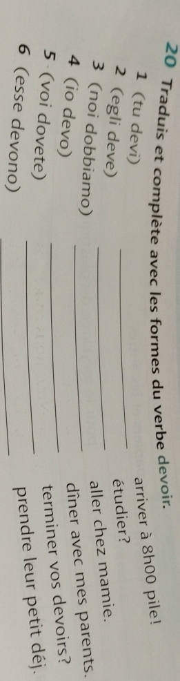 Traduis et complète avec les formes du verbe devoir. 
1 (tu devi) 
arriver à 8h00 pile! 
2 (egli deve) 
_ 
étudier? 
3 (noi dobbiamo)_ 
_aller chez mamie. 
4 (io devo) 
dîner avec mes parents. 
5 (voi dovete) 
_terminer vos devoirs? 
6 (esse devono)_ 
_prendre leur petit déj.