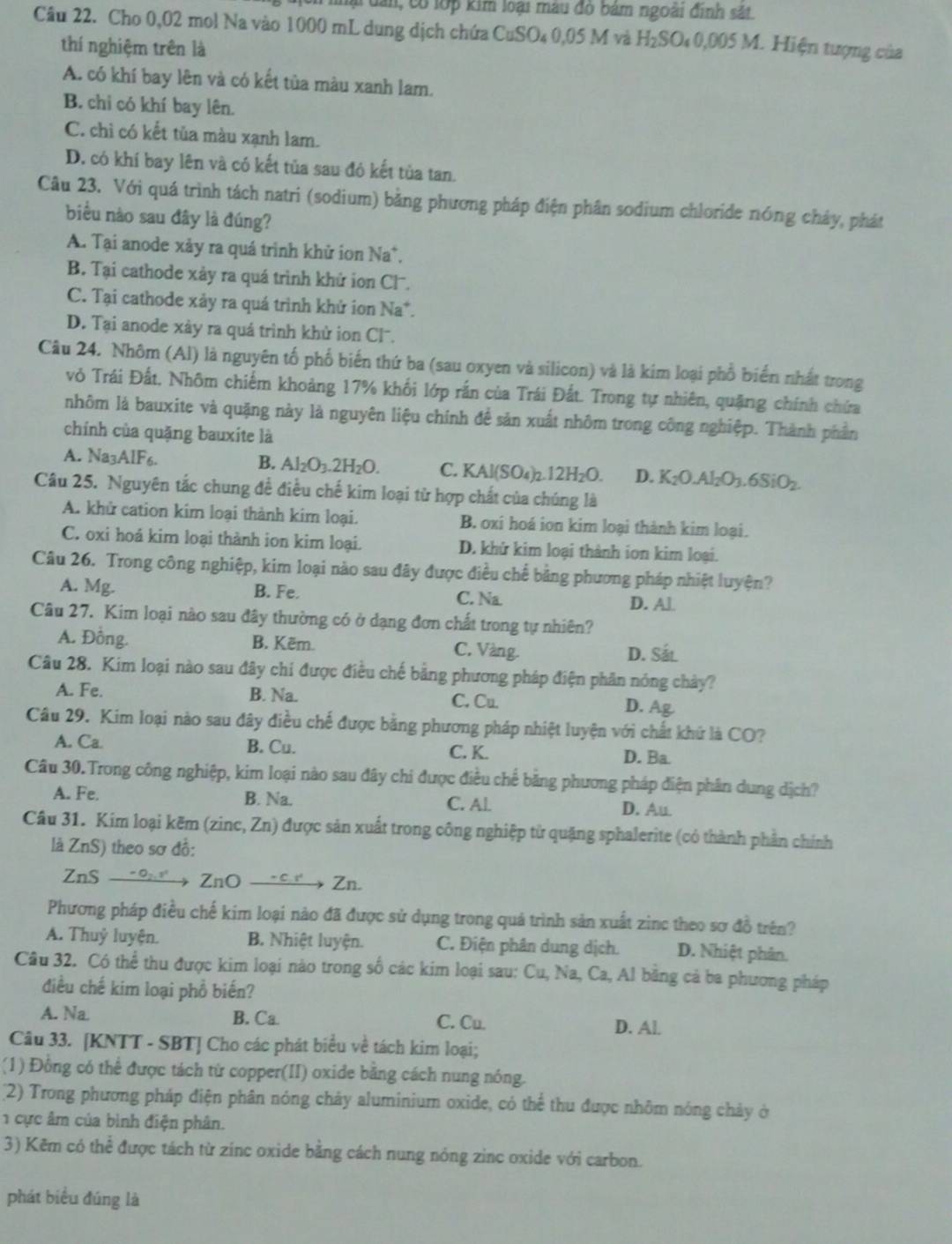 lại dài, có lớp kim loại màu đỏ bám ngoài đinh sắt
Câu 22. Cho 0,02 mol Na vào 1000 mL dung dịch chứa CuSO₄ 0,05 M và H₂SO₄ 0,005 M. Hiện tượng của
thí nghiệm trên là
A. có khí bay lên và có kết tủa màu xanh lam.
B. chi có khí bay lên.
C. chỉ có kết tủa màu xạnh lam.
D. có khí bay lên và có kết tủa sau đỏ kết tủa tan.
Câu 23. Với quá trình tách natri (sodium) bằng phương pháp điện phân sodium chloride nóng chảy, phát
biểu nào sau đây là đúng?
A. Tại anode xảy ra quá trình khử ion Na*,
B. Tại cathode xảy ra quá trình khử ion Cl.
C. Tại cathode xảy ra quá trình khử ion Na*.
D. Tại anode xày ra quá trình khử ion Clˉ.
Câu 24. Nhôm (Al) là nguyên tố phố biến thứ ba (sau oxyen và silicon) và là kim loại phổ biển nhất trong
vỏ Trái Đất, Nhôm chiếm khoảng 17% khối lớp rần của Trái Đất. Trong tự nhiên, quặng chính chứa
nhôm là bauxite và quặng này là nguyên liệu chính để sản xuất nhôm trong công nghiệp. Thành phần
chính của quặng bauxite là
A. Na3AlF6. B. Al_2O_3.2H_2O. C. KAl(SO₄)2. 12H_2O D. K_2O.Al_2O_3.6SiO_2.
Câu 25. Nguyên tắc chung để điều chế kim loại từ hợp chất của chúng là
A. khử cation kim loại thành kim loại. B. oxi hoá ion kim loại thành kim loại.
C. oxi hoá kim loại thành ion kim loại. D. khử kim loại thành ion kim loại.
Câu 26. Trong công nghiệp, kim loại nào sau đây được điều chế bằng phương pháp nhiệt luyện?
A. Mg. B. Fe. C. Na. D. Al.
Câu 27. Kim loại nào sau đây thường có ở dạng đơn chất trong tự nhiên?
A. Đồng. B. Kẽm. C. Vàng. D. Sắt
Câu 28. Kim loại nào sau đây chi được điều chế bằng phương pháp điện phần nóng chảy?
A. Fe. B. Na. C. Cu.
D. Ag
Câu 29. Kim loại nào sau đây điều chế được bằng phương pháp nhiệt luyện với chất khứ là CO?
A. Ca. B. Cu. C. K. D. Ba.
Câu 30.Trong công nghiệp, kim loại nào sau đây chi được điều chế bằng phương pháp điện phân dung dịch?
A. Fe. B. Na. C. Al. D. Au.
Câu 31. Kim loại kẽm (zinc, Zn) được sản xuất trong công nghiệp từ quặng sphalerite (có thành phần chính
là ZnS) theo sơ đồ:
ZnS →9→→ ZnO →ε→ Zn.
Phương pháp điều chế kim loại nào đã được sử dụng trong quá trình sản xuất zinc theo sơ đồ trên?
A. Thuỷ luyện. B. Nhiệt luyện. C. Điện phân dung dịch. D. Nhiệt phân.
Câu 32. Có thể thu được kim loại nào trong số các kim loại sau: Cu, Na, Ca, Al bằng cả ba phương pháp
điều chế kim loại phổ biến?
A. Na. B. Ca. C. Cu. D. Al.
Câu 33. [KNTT - SBT] Cho các phát biểu về tách kim loại;
(1) Đồng có thể được tách từ copper(II) oxide bằng cách nung nóng.
(2) Trong phương pháp điện phân nóng chảy aluminium oxide, có thể thu được nhôm nóng chảy ở
1 cực âm của bình điện phân.
3) Kẽm có thể được tách từ zinc oxide bằng cách nung nỏng zinc oxide với carbon.
phát biểu đúng là