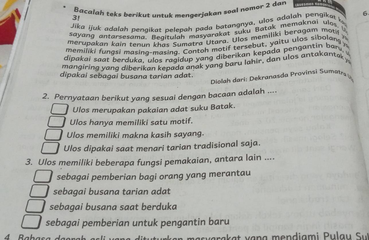 Bacalah teks berikut untuk mengerjakan soal nomor 2 dan
6
3!
Jika ijuk adalah pengikat pelepah pada batangnya, ulos adalah pengikat ka
sayang antarsesama. Begitulah masyarakat suku Batak memaknai ulos. 
merupakan kain tenun khas Sumatra Utara. Ulos memiliki beragam motif ya
memiliki fungsi masing-masing. Contoh motif tersebut, yaitu ulos sibolang y
dipakai saat berduka, ulos ragidup yang diberikan kepada pengantin baru, 
mangiring yang diberikan kepada anak yang baru lahir, dan ulos antakantak y
dipakai sebagai busana tarian adat.
Diolah dari: Dekranasda Provinsi Sumatra Ut
2. Pernyataan berikut yang sesuai dengan bacaan adalah ....
Ulos merupakan pakaian adat suku Batak.
Ulos hanya memiliki satu motif.
Ulos memiliki makna kasih sayang.
Ulos dipakai saat menari tarian tradisional saja.
3. Ulos memiliki beberapa fungsi pemakaian, antara lain ....
sebagai pemberian bagi orang yang merantau
sebagai busana tarian adat
sebagai busana saat berduka
sebagai pemberian untuk pengantin baru
4 Babasa v a ra a v ạn g me n diami P u l a u Su