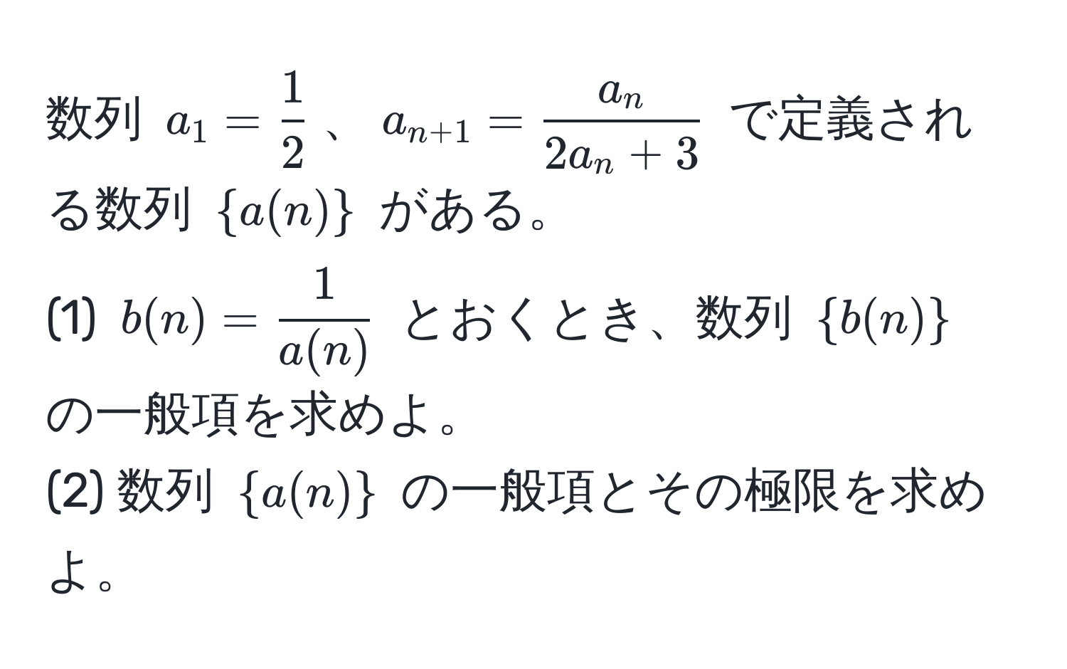 数列 $a_1 =  1/2 $、$a_n+1 =  a_n/2a_n + 3 $ で定義される数列 $a(n)$ がある。  
(1) $b(n) =  1/a(n) $ とおくとき、数列 $b(n)$ の一般項を求めよ。  
(2) 数列 $a(n)$ の一般項とその極限を求めよ。