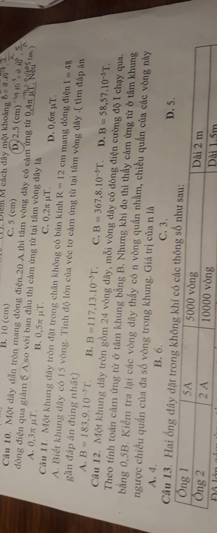 Điểm M cách dây một khoảng
B. 10 (cm) C. 5 (cm) D, 2,5 (cm)
Câu 10. Một dây dẫn tròn mang dòng điện 20 A thì tâm vòng dây có cảm ứng từ 0,4π µT. Nếu
đòng điện qua giảm 5 A so với ban đầu thì cảm ứng từ tại tâm vòng dây là
A. 0, 3πμT. B. 0,5π μT. C. 0,2π μT. D. 0,6π μT.
Câu 11. Một khung dây tròn đặt trong chân không có bán kính R=12cm mang dòng điện I=48
A. Biết khung dây có 15 vòng. Tính độ lớn của véc tơ cảm ứng từ tại tâm vòng dây .( tìm đáp án
gần đáp án đúng nhất)
A. B=183, 9.10^(-5)T. B. B=117, 13.10^(-5)T. C. B=367, 8.10^(-5)T. D. B=58, 57.10^(-5)T. 
Câu 12. Một khung dây tròn gồm 24 vòng dây, mỗi vòng dây có dòng điện cường độ I chạy qua.
Theo tính toán cảm ứng từ ở tâm khung bằng B. Nhưng khi đo thì thấy cảm ứng từ ở tâm khung
bằng 0,5B. Kiểm tra lại các vòng dây thấy có n vòng quần nhầm, chiều quấn của các vòng này
ngược chiều quần của đa số vòng trong khung. Giá trị của n là
A. 4. C. 3.
B. 6.
D. 5.
Câu 13. Hai ống dây dặt