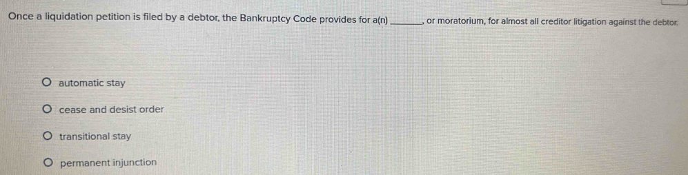 Once a liquidation petition is filed by a debtor, the Bankruptcy Code provides for a(n) _, or moratorium, for almost all creditor litigation against the debtor.
automatic stay
cease and desist order
transitional stay
permanent injunction