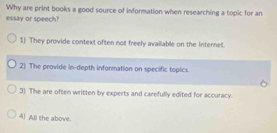 Why are print books a good source of information when researching a topic for an
essay or speech?
1) They provide context often not freely available on the Internet.
2) The provide in-depth information on specific topics.
3) The are often written by experts and carefully edited for accuracy.
4) All the above.