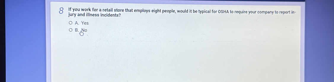 If you work for a retail store that employs eight people, would it be typical for OSHA to require your company to report in-
jury and illness incidents?
A. Yes
B. No