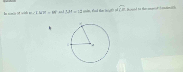 QuesDon 
In circle M with m∠ LMN=66° and LM=12units , find the length of widehat LN. Round to the nearest hundredth.