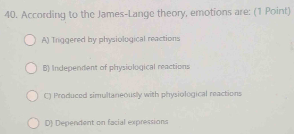 According to the James-Lange theory, emotions are: (1 Point)
A) Triggered by physiological reactions
B) Independent of physiological reactions
C) Produced simultaneously with physiological reactions
D) Dependent on facial expressions