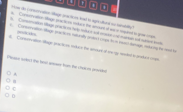 6 7
。 10
How do conservation tillage practices lead to agricultural sustainability?
a. Conservation tillage practices reduce the amount of waler required to grow crops
b. Conservation tillage practices help reduce soil erosion and maintain soil nutrient levels
pesticides.
c. Conservation tillage practices naturally protect crops from insect damage, reducing the need for
d. Conservation tillage practices reduce the amount of energy needed to produce crops.
Please select the best answer from the choices provided
A
B
C
D