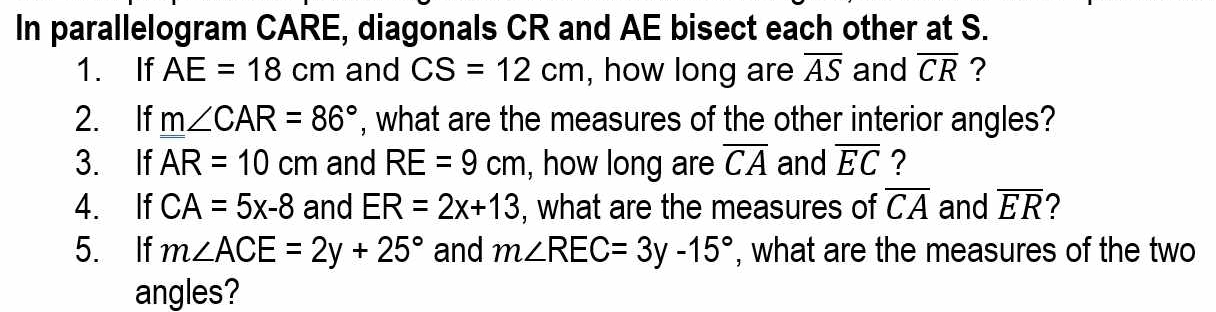 In parallelogram CARE, diagonals CR and AE bisect each other at S. 
1. If AE=18cm and CS=12cm , how long are overline AS and overline CR ? 
2. If m∠ CAR=86° , what are the measures of the other interior angles? 
3. If AR=10cm and RE=9cm , how long are overline CA and overline EC ? 
4. If CA=5x-8 and ER=2x+13 , what are the measures of overline CA and overline ER 2 
5. If m∠ ACE=2y+25° and m∠ REC=3y-15° , what are the measures of the two 
angles?