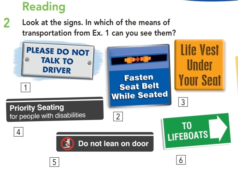 Reading 
2 Look at the signs. In which of the means of 
transportation from Ex. 1 can you see them? 
PLEASE DO NOT Life Vest 
TALK TO 
be 
DRIVER 
Under 
Fasten
1 Seat Belt Your Seat 
While Seated 
3 
Priority Seating 
for people with disabilities 2 
TO 
4 
LIFEBOATS 
Do not lean on door 
5 
6