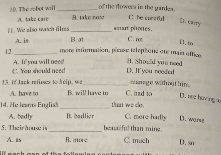 The robot will_
of the flowers in the garden.
A. take care B. take note C. be careful
D. carry
11. We also watch films _smart phones.
A. in B. at C. on
D. to
12. _more information, please telephone our main office.
A. If you will need B. Should you need
C. You should need D. If you needed
13. If Jack refuses to help, we_ manage without him.
A. have to B. will have to C. had to D. are having to
14. He learns English _than we do.
A. badly B. badlier C. more badly D. worse
5. Their house is _beautiful than mine.
A. as B. more C. much D. so