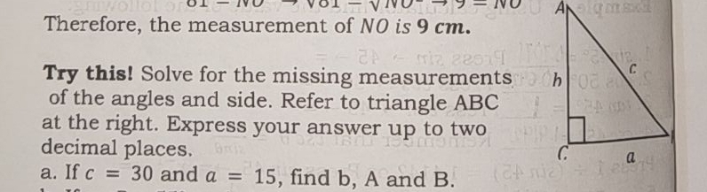 NO 
Therefore, the measurement of NO is 9 cm. 
Try this! Solve for the missing measurements 
of the angles and side. Refer to triangle ABC
at the right. Express your answer up to two 
decimal places. 
a. If c=30 and a=15 , find b, A and B.