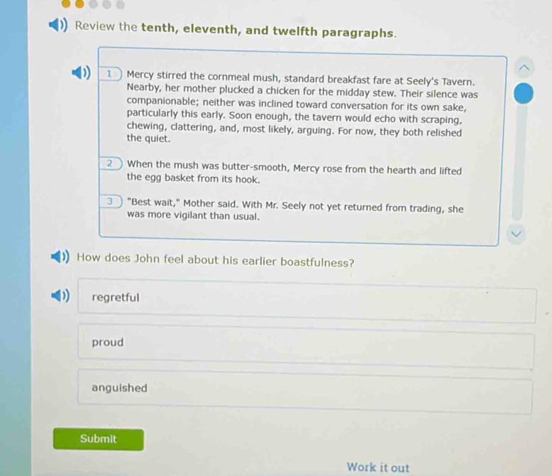 Review the tenth, eleventh, and twelfth paragraphs.
. 1 Mercy stirred the cornmeal mush, standard breakfast fare at Seely's Tavern.
Nearby, her mother plucked a chicken for the midday stew. Their silence was
companionable; neither was inclined toward conversation for its own sake,
particularly this early. Soon enough, the tavern would echo with scraping,
chewing, clattering, and, most likely, arguing. For now, they both relished
the quiet.
2 When the mush was butter-smooth, Mercy rose from the hearth and lifted
the egg basket from its hook.
3 ) "Best wait," Mother said. With Mr. Seely not yet returned from trading, she
was more vigilant than usual.
How does John feel about his earlier boastfulness?
regretful
proud
anguished
Submit
Work it out