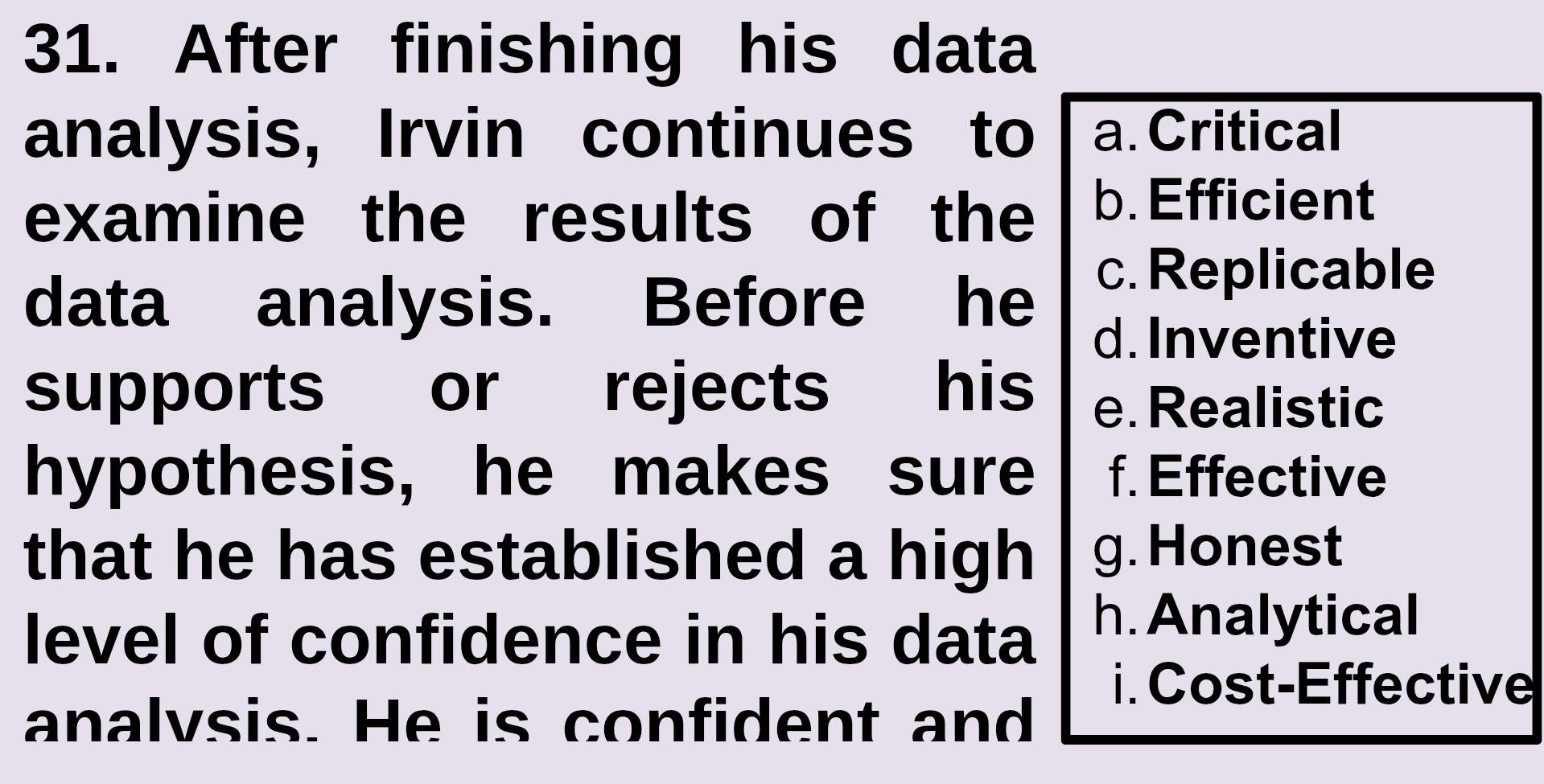 After finishing his data
analysis, Irvin continues to a. Critical
examine the results of the b. Efficient
data analysis. Before he
c. Replicable
d. Inventive
supports or rejects his e. Realistic
hypothesis, he makes sure f. Effective
that he has established a high g. Honest
level of confidence in his data h. Analytical
i. Cost-Effective
analvsis. He is confident and