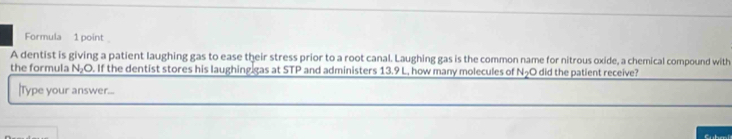 Formula 1 point 
A dentist is giving a patient laughing gas to ease their stress prior to a root canal. Laughing gas is the common name for nitrous oxide, a chemical compound with 
the formula N₂O. If the dentist stores his laughing gas at STP and administers 13.9 L, how many molecules of N did the patient receive? 
|Type your answer...