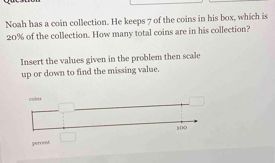 Noah has a coin collection. He keeps 7 of the coins in his box, which is
20% of the collection. How many total coins are in his collection?
Insert the values given in the problem then scale
up or down to find the missing value.
percent □