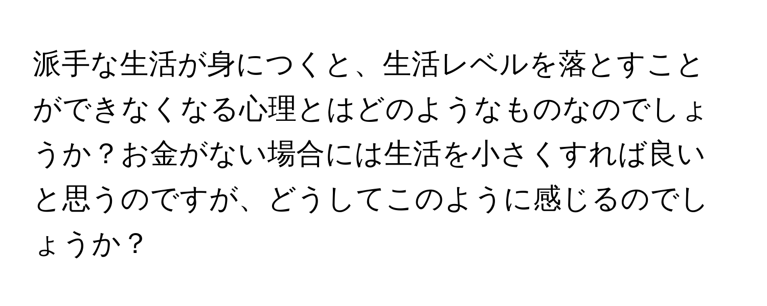 派手な生活が身につくと、生活レベルを落とすことができなくなる心理とはどのようなものなのでしょうか？お金がない場合には生活を小さくすれば良いと思うのですが、どうしてこのように感じるのでしょうか？