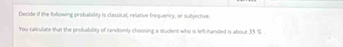 Decide if the following probability is classical, relative frequency, or subjective. 
You calculate that the probability of randomly choosing a student who is left-handed is about 35 %.