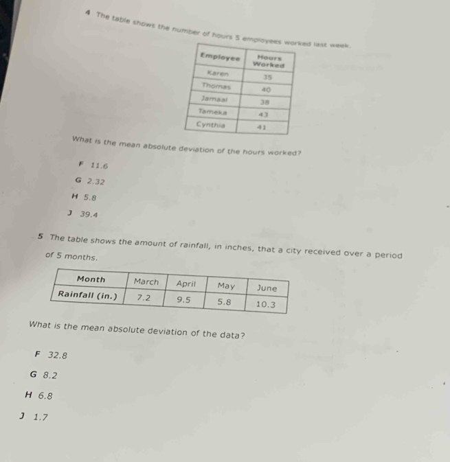 The table shows the number of hours 5 emd last week.
What is the mean absolute deviation of the hours worked?
F 11.6
G 2.32
H 5.8
J 39.4
5 The table shows the amount of rainfall, in inches, that a city received over a period
of 5 months.
What is the mean absolute deviation of the data?
F 32.8
G 8.2
H 6.8
J 1.7