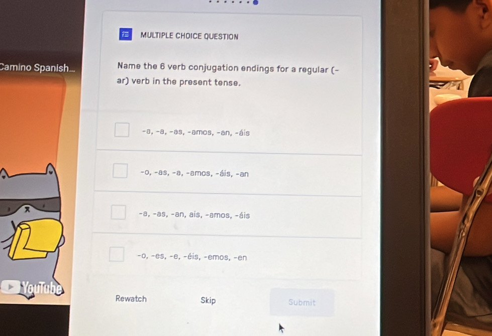 QUESTION
Camino Spanish... Name the 6 verb conjugation endings for a regular (-
ar) verb in the present tense.
-a, −a, -as, -amos, -an, -áis
-0, -as, -a, -amos, -áis, -an
-a, -as, -an, ais, -amos, -áis
-0, -es, -e, -éis, -emos, -en
Rewatch Skip Submit