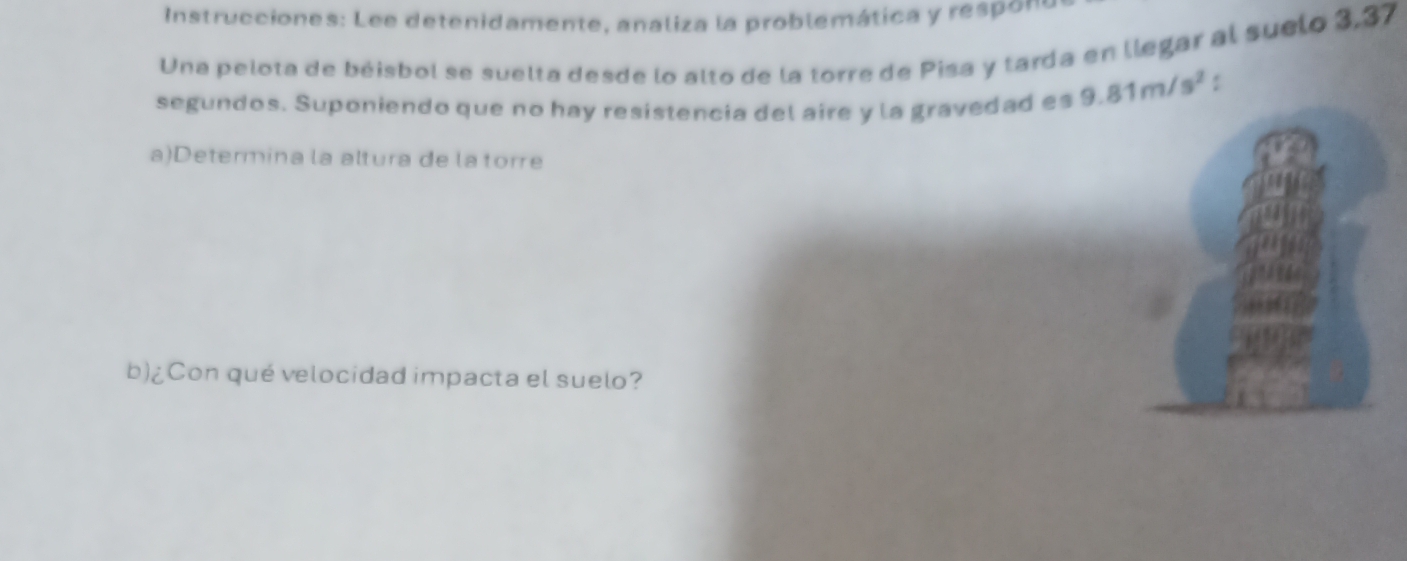 Instrucciones: Lee detenidamente, analiza la problemática y respons 
Una pelota de béisbol se suelta desde lo alto de la torre de Pisa y tarda en llegar al suelo 3,37
segundos. Suponiendo que no hay resistencia del aire y la gravedad es 9.81m/s^2 : 
a)Determina la altura de la torre 
b)¿Con qué velocidad impacta el suelo?