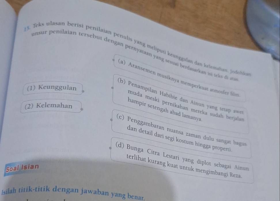 Teks ulasan berisi penilaian penulis yang meliputi keunggulan dan kelemahan. Jodohka
unsur penilaian tersebut dengan pernyataan yang sesuaï berdasarkan isi tek dt
(a) Aransemen musiknya memperkuat armosfer film
(1) Keunggulan
(b) Penampilan Habibie dan Ainun yang tetap awer
(2) Kelemahan
muda meski pernikahan mereka sudah berjalan
hampir setengah abad lamanya
(c) Penggambaran nuansa zaman dulu sangat bagus
dan detail dari segi kostum hingga properti.
(d) Bunga Citra Lestari yang diplot sebagai Ainun
terlihat kurang kuat untuk mengimbangi Reza.
Soal Isian
Isilah titik-titik dengan jawaban yang benar.