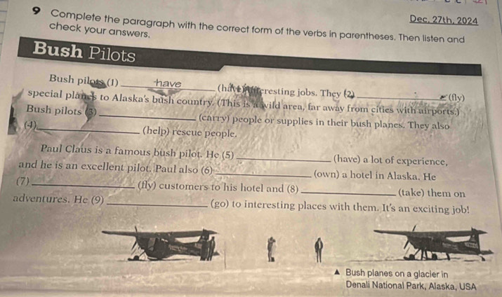 Dec, 27th, 2024 
9 Complete the paragraph with the correct form of the verbs in parentheses. Then listen and 
check your answers. 
Bush Pilots 
Bush pilots (1)_ have (have) (teresting jobs. They (2) 
(fly) 
special planes to Alaska's bush country. (This is a wild area, far away from cities with airports.) 
Bush pilots (3) _(carry) people or supplies in their bush planes. They also 
(4),_ (help) rescue people. 
Paul Claus is a famous bush pilot. He (5) _(have) a lot of experience, 
and he is an excellent pilot. Paul also (6) _(own) a hotel in Alaska. He 
(7)_ (fly) customers to his hotel and (8) _(take) them on 
adventures. He (9)_ (go) to interesting places with them. It's an exciting job! 
Bush planes on a glacier in 
Denali National Park, Alaska, USA