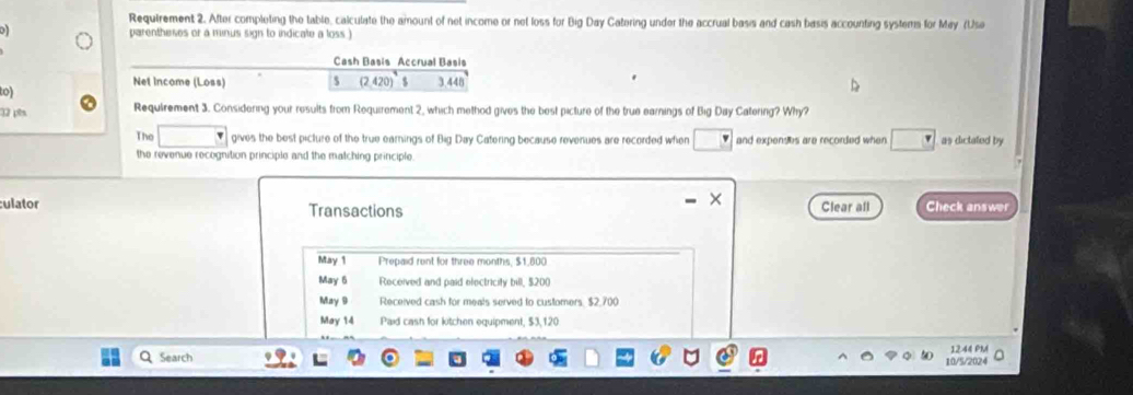 Requirement 2. After completing the table, calculate the amount of net income or net loss for Big Day Catering under the accrual basis and cash basis accounting systems for May (Use 
o parentheses or a minus sign to indicate a loss ) 
Cash Basis Accrual Basis 
Net Income (Loss) (24 $ 3.448
to)
32 pês Requirement 3. Considering your results from Requirement 2, which method gives the best picture of the true earnings of Big Day Catering? Why? 
The gives the best picture of the true earnings of Big Day Catering because revenues are recorded whien and expenses are recorded when as dictated by 
the revenue recognition principle and the matching principle. 
culator Transactions Clear all Check answer 
May 1 Prepaid rent for three months, $1,800
May 6 Received and paid electricity bill, $200
May 9 Received cash for meals served to customers. $2,700
May 14 Paid cash for kitchen equipment, $3,120
Search 10/5/2024 1244 PM